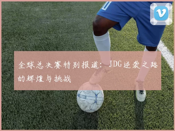 全球总决赛特别报道：JDG逆袭之路的辉煌与挑战