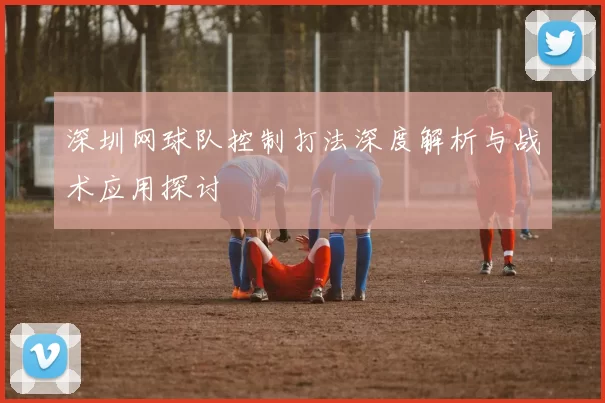 深圳网球队控制打法深度解析与战术应用探讨