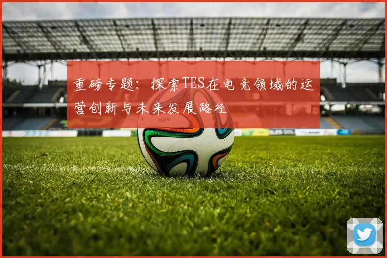 重磅专题：探索TES在电竞领域的运营创新与未来发展路径
