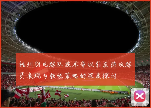 杭州羽毛球队技术争议引发热议球员表现与教练策略的深度探讨