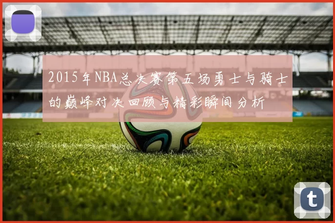 2015年NBA总决赛第五场勇士与骑士的巅峰对决回顾与精彩瞬间分析