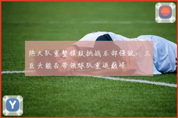 热火队重整旗鼓挑战东部强敌，三巨头能否带领球队重返巅峰