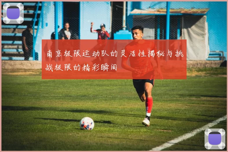 南京极限运动队的灵活性揭秘与挑战极限的精彩瞬间