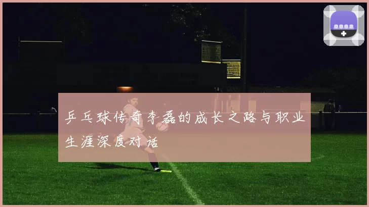 乒乓球传奇李磊的成长之路与职业生涯深度对话