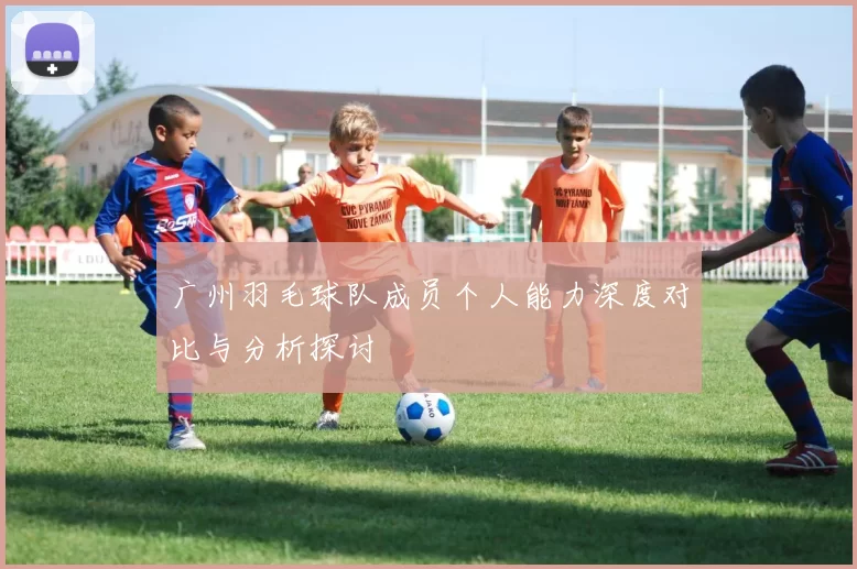 广州羽毛球队成员个人能力深度对比与分析探讨