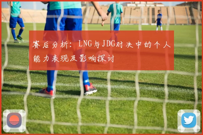 赛后分析：LNG与JDG对决中的个人能力表现及影响探讨