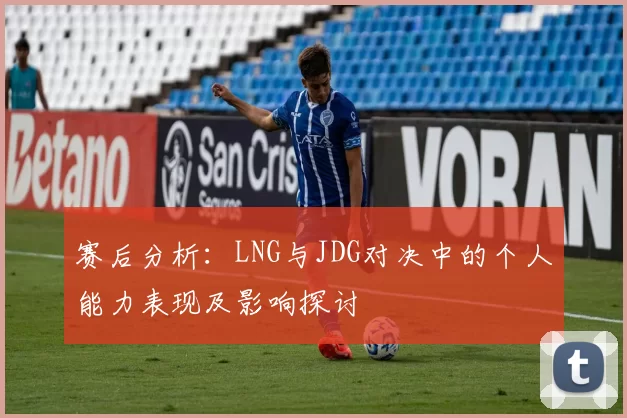 赛后分析：LNG与JDG对决中的个人能力表现及影响探讨