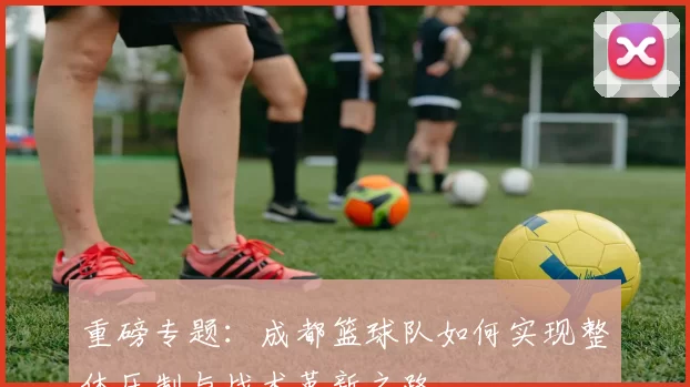 重磅专题：成都篮球队如何实现整体压制与战术革新之路