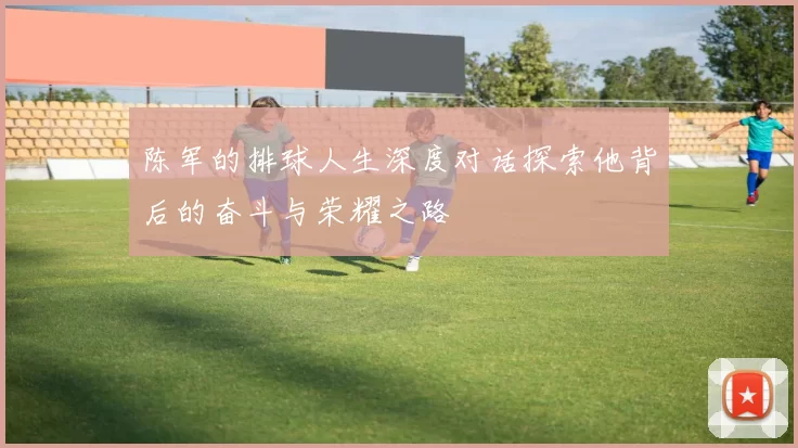 陈军的排球人生深度对话探索他背后的奋斗与荣耀之路