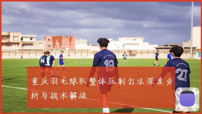 重庆羽毛球队整体压制打法深度分析与战术解读