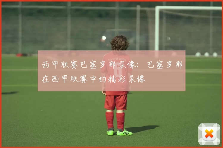 西甲联赛巴塞罗那录像：巴塞罗那在西甲联赛中的精彩录像